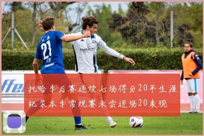 托哈季后赛连续七场得分20平生涯纪录本季常规赛未尝连场20表现