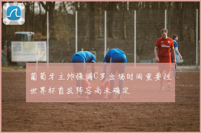 葡萄牙主帅强调C罗出场时间重要性世界杯首发阵容尚未确定