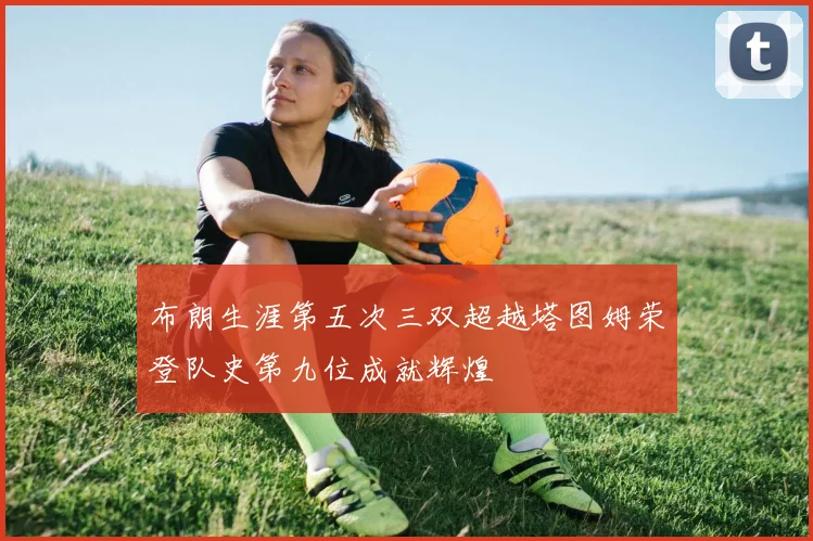 布朗生涯第五次三双超越塔图姆荣登队史第九位成就辉煌