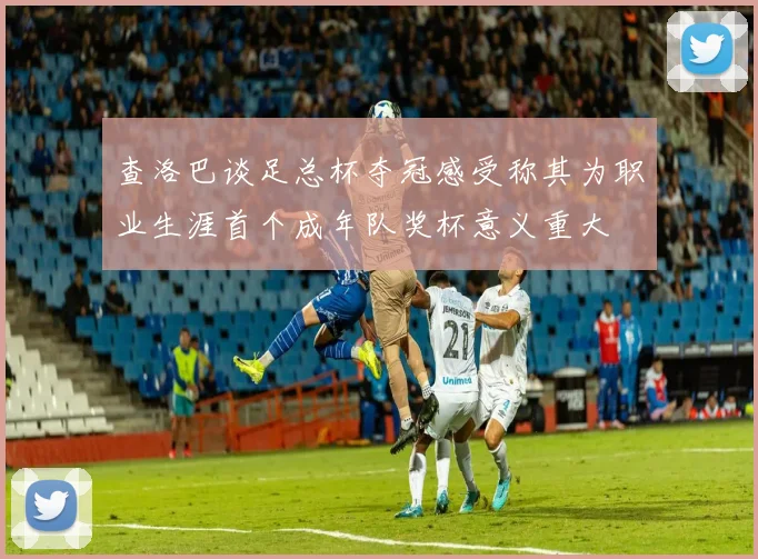 查洛巴谈足总杯夺冠感受称其为职业生涯首个成年队奖杯意义重大