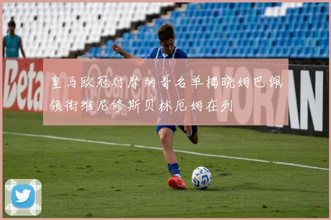 皇马欧冠对摩纳哥名单揭晓姆巴佩领衔维尼修斯贝林厄姆在列