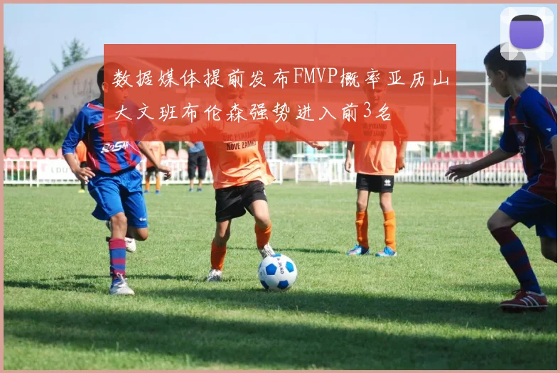 数据媒体提前发布FMVP概率亚历山大文班布伦森强势进入前3名
