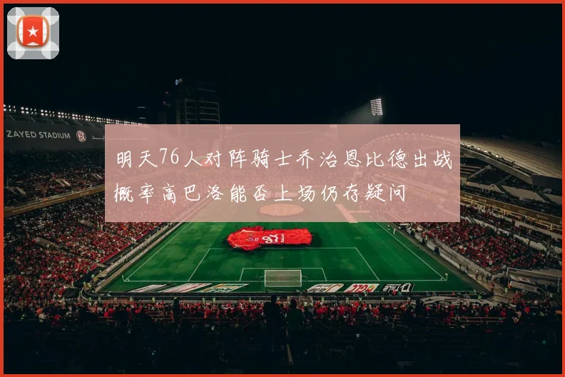 明天76人对阵骑士乔治恩比德出战概率高巴洛能否上场仍存疑问