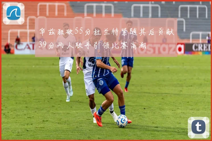 华兹狂砍55分杜兰特紧随其后贡献39分两人联手引领比赛高潮