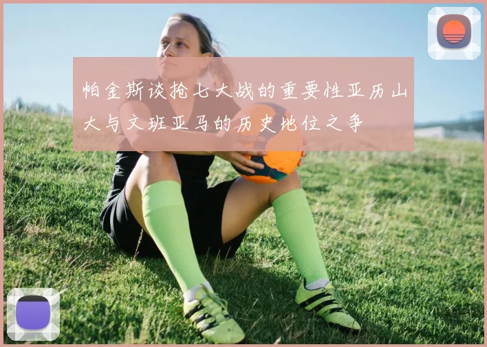 帕金斯谈抢七大战的重要性亚历山大与文班亚马的历史地位之争
