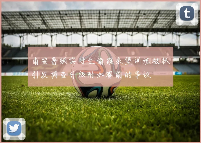 南安普顿实习生偷窥米堡训练被抓引发调查升级附加赛前的争议