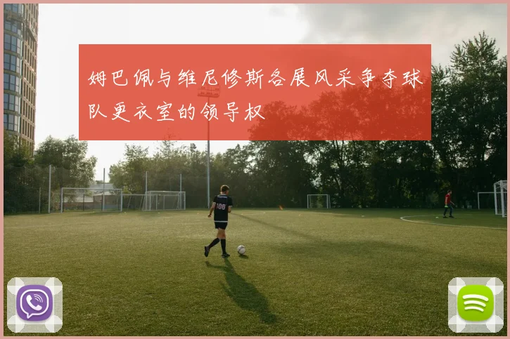 姆巴佩与维尼修斯各展风采争夺球队更衣室的领导权