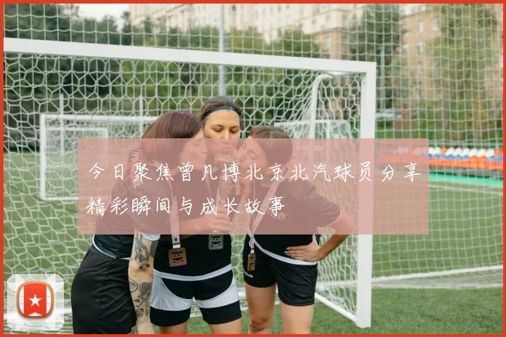 今日聚焦曾凡博北京北汽球员分享精彩瞬间与成长故事