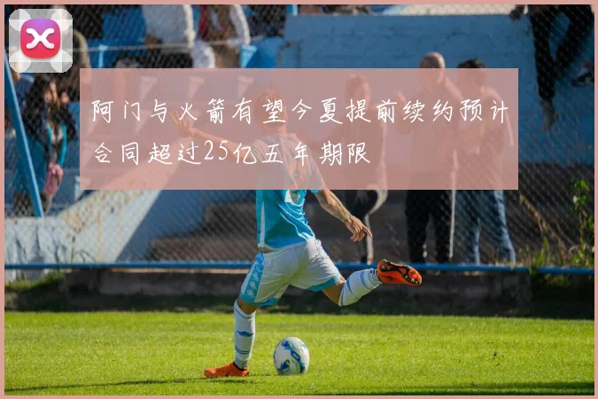 阿门与火箭有望今夏提前续约预计合同超过25亿五年期限