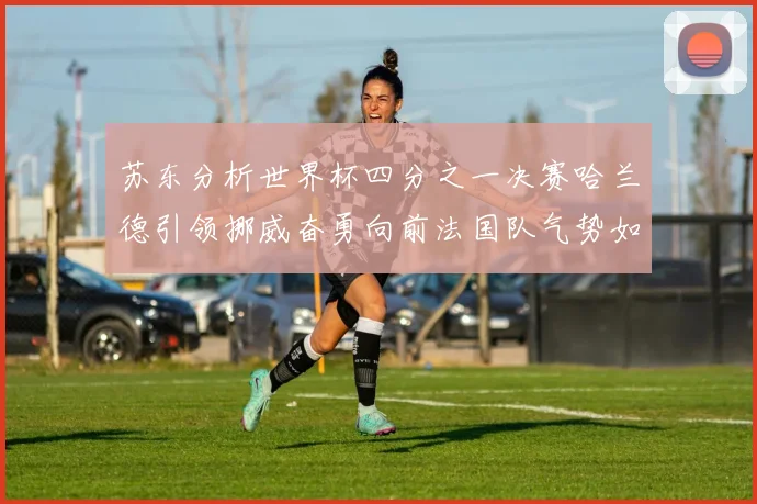 苏东分析世界杯四分之一决赛哈兰德引领挪威奋勇向前法国队气势如虹
