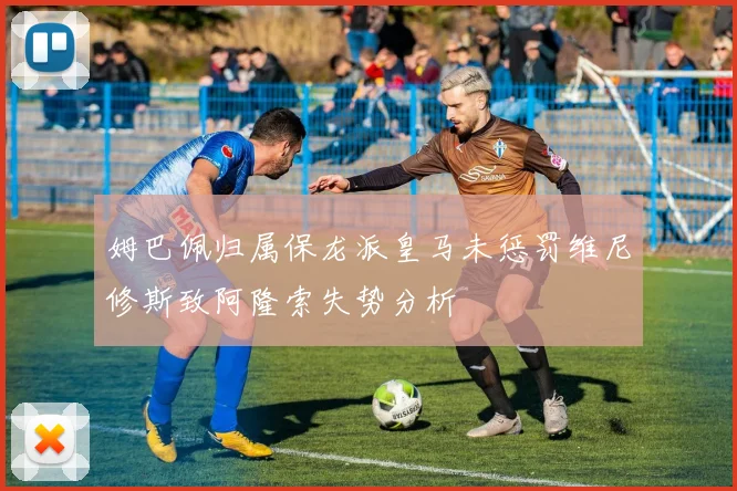 姆巴佩归属保龙派皇马未惩罚维尼修斯致阿隆索失势分析