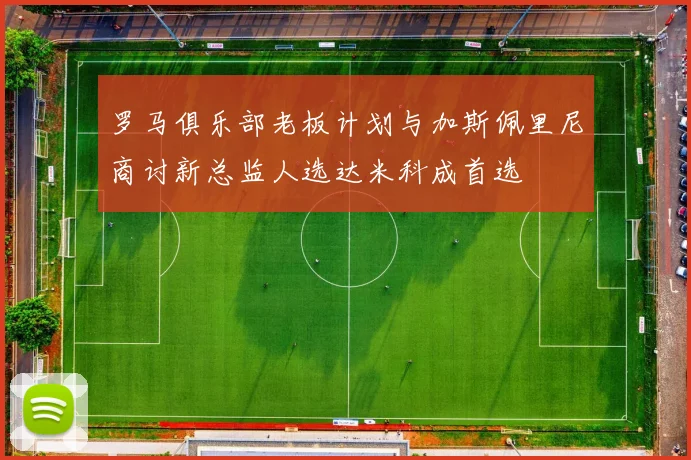 罗马俱乐部老板计划与加斯佩里尼商讨新总监人选达米科成首选