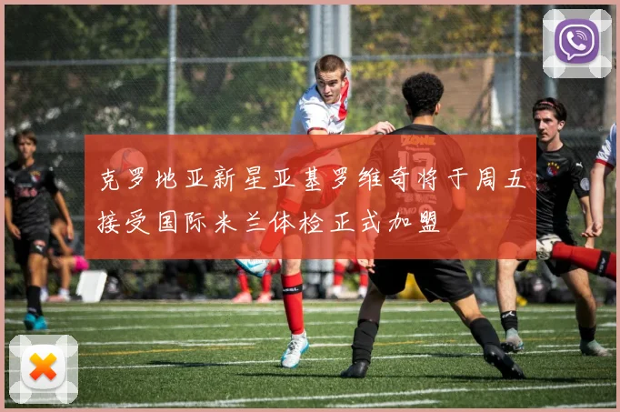 克罗地亚新星亚基罗维奇将于周五接受国际米兰体检正式加盟