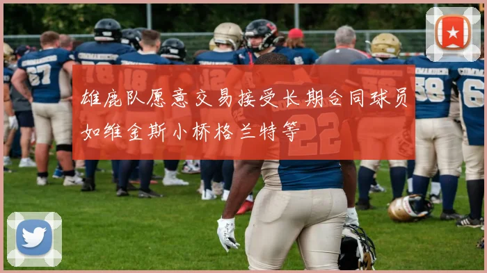 雄鹿队愿意交易接受长期合同球员如维金斯小桥格兰特等