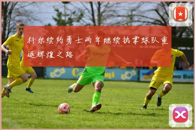 科尔续约勇士两年继续执掌球队重返辉煌之路
